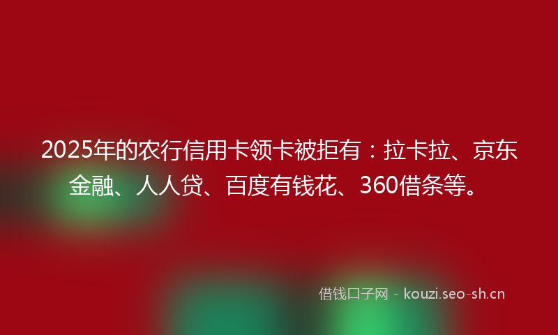 2025年的农行信用卡领卡被拒有：拉卡拉、京东金融、人人贷、百度有钱花、360借条等。
