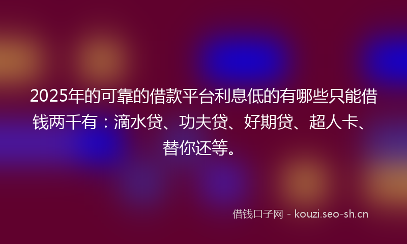 2025年的可靠的借款平台利息低的有哪些只能借钱两千有:滴水贷、功夫贷、好期贷、超人卡、替你还等。