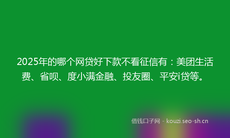 2025年的哪个网贷好下款不看征信有：美团生活费、省呗、度小满金融、投友圈、平安i贷等。