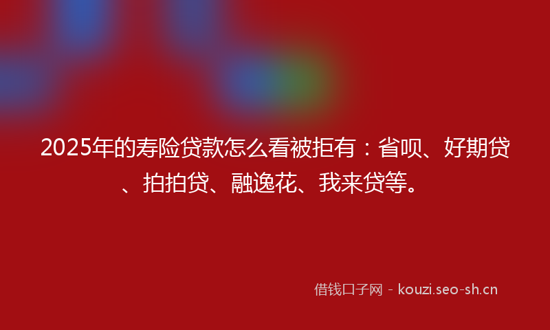 2025年的寿险贷款怎么看被拒有：省呗、好期贷、拍拍贷、融逸花、我来贷等。