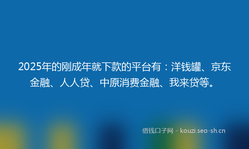 2025年的刚成年就下款的平台有：洋钱罐、京东金融、人人贷、中原消费金融、我来贷等。
