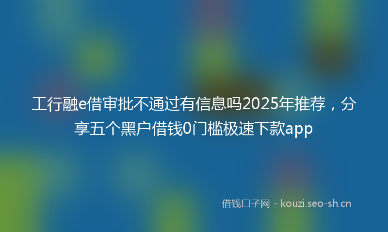 工行融e借审批不通过有信息吗2025年推荐，分享五个黑户借钱0门槛极速下款app