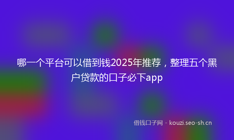 哪一个平台可以借到钱2025年推荐，整理五个黑户贷款的口子必下app