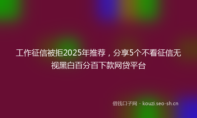 工作征信被拒2025年推荐，分享5个不看征信无视黑白百分百下款网贷平台