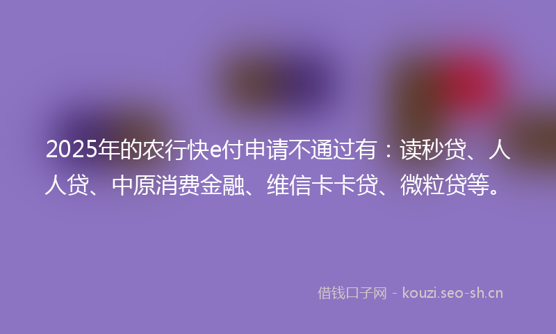 2025年的农行快e付申请不通过有：读秒贷、人人贷、中原消费金融、维信卡卡贷、微粒贷等。