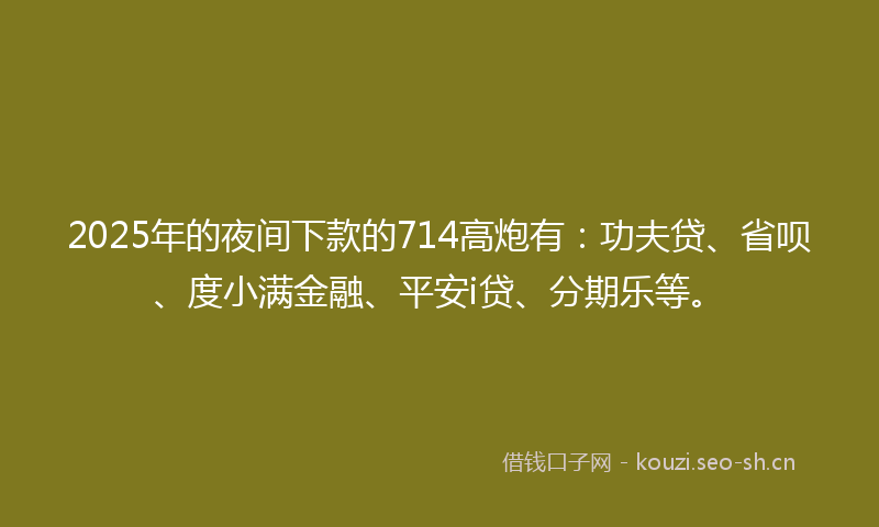 2025年的夜间下款的714高炮有：功夫贷、省呗、度小满金融、平安i贷、分期乐等。