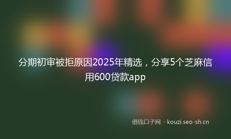 分期初审被拒原因2025年精选，分享5个芝麻信用600贷款app