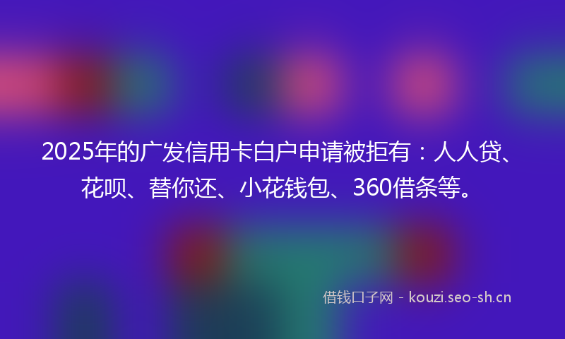 2025年的广发信用卡白户申请被拒有：人人贷、花呗、替你还、小花钱包、360借条等。