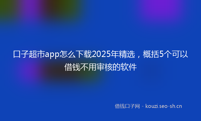 口子超市app怎么下载2025年精选，概括5个可以借钱不用审核的软件