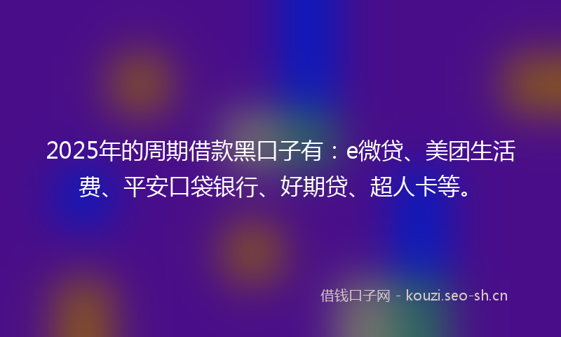 2025年的周期借款黑口子有:e微贷、美团生活费、平安口袋银行、好期贷、超人卡等。
