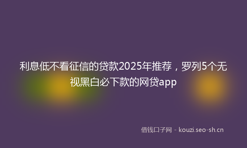 利息低不看征信的贷款2025年推荐，罗列5个无视黑白必下款的网贷app