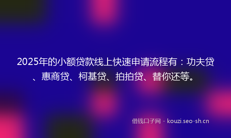 2025年的小额贷款线上快速申请流程有：功夫贷、惠商贷、柯基贷、拍拍贷、替你还等。