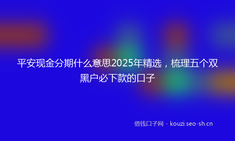 平安现金分期什么意思2025年精选，梳理五个双黑户必下款的口子