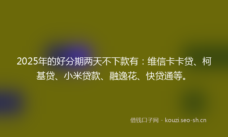 2025年的好分期两天不下款有：维信卡卡贷、柯基贷、小米贷款、融逸花、快贷通等。