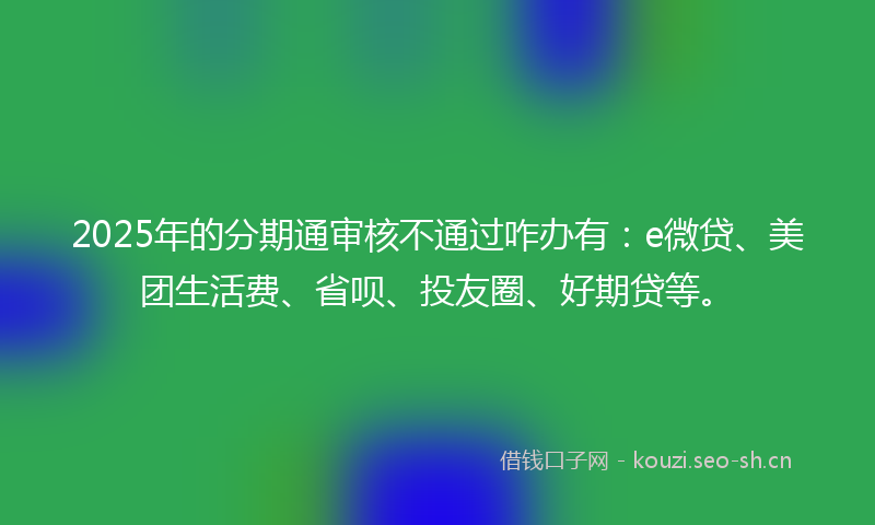 2025年的分期通审核不通过咋办有：e微贷、美团生活费、省呗、投友圈、好期贷等。