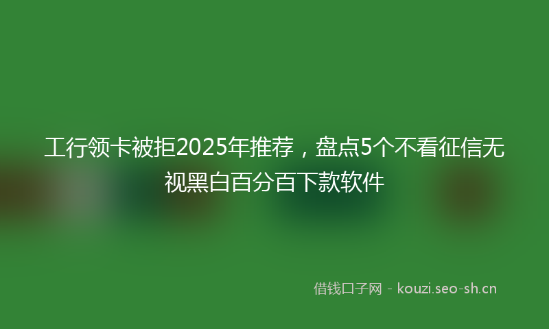 工行领卡被拒2025年推荐，盘点5个不看征信无视黑白百分百下款软件
