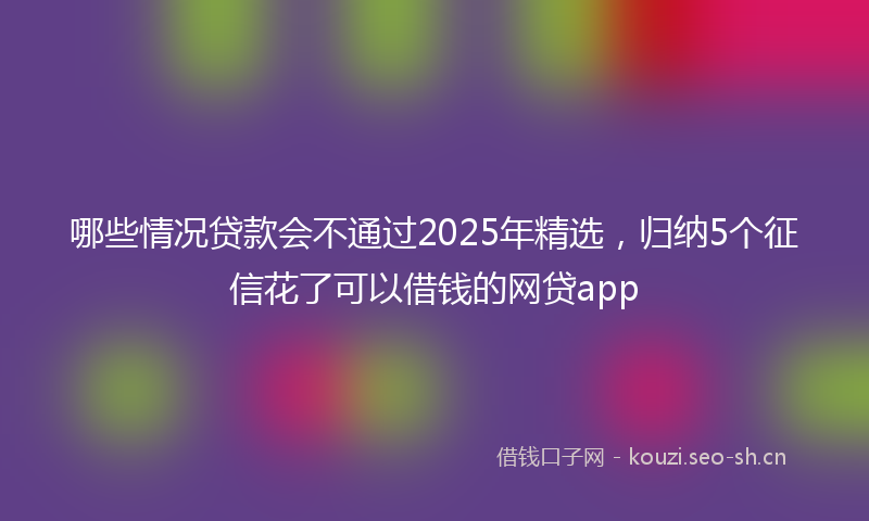 哪些情况贷款会不通过2025年精选，归纳5个征信花了可以借钱的网贷app
