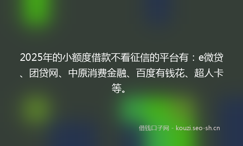 2025年的小额度借款不看征信的平台有：e微贷、团贷网、中原消费金融、百度有钱花、超人卡等。