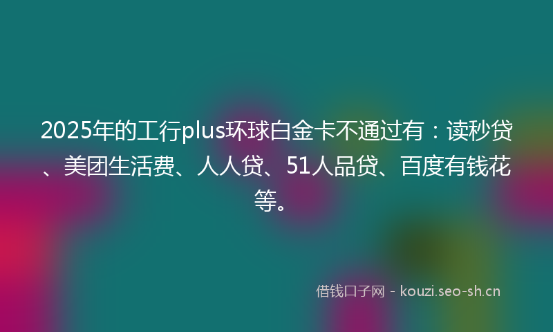2025年的工行plus环球白金卡不通过有：读秒贷、美团生活费、人人贷、51人品贷、百度有钱花等。