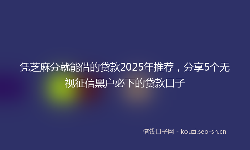 凭芝麻分就能借的贷款2025年推荐，分享5个无视征信黑户必下的贷款口子
