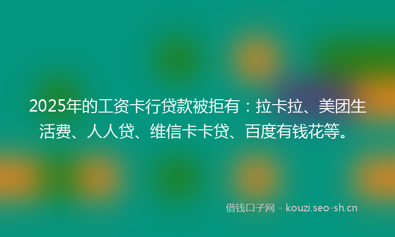 2025年的工资卡行贷款被拒有：拉卡拉、美团生活费、人人贷、维信卡卡贷、百度有钱花等。