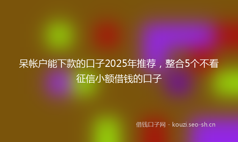 呆帐户能下款的口子2025年推荐,整合5个不看征信小额借钱的口子