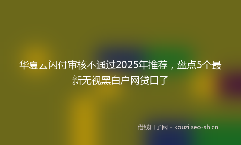 华夏云闪付审核不通过2025年推荐，盘点5个最新无视黑白户网贷口子
