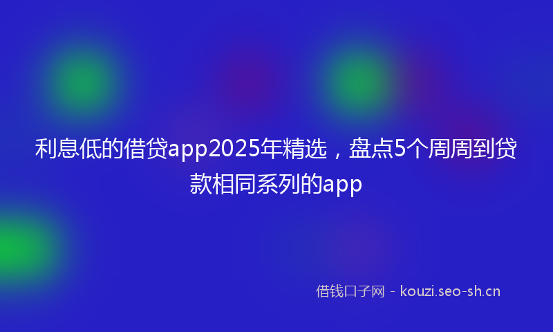 利息低的借贷app2025年精选，盘点5个周周到贷款相同系列的app
