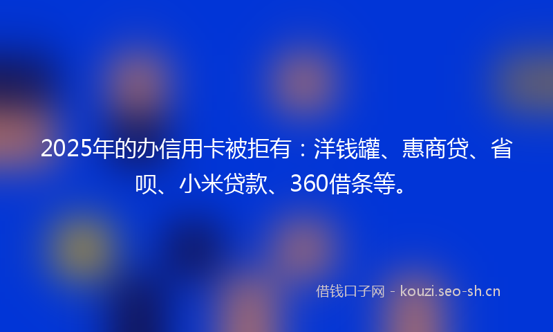 2025年的办信用卡被拒有：洋钱罐、惠商贷、省呗、小米贷款、360借条等。