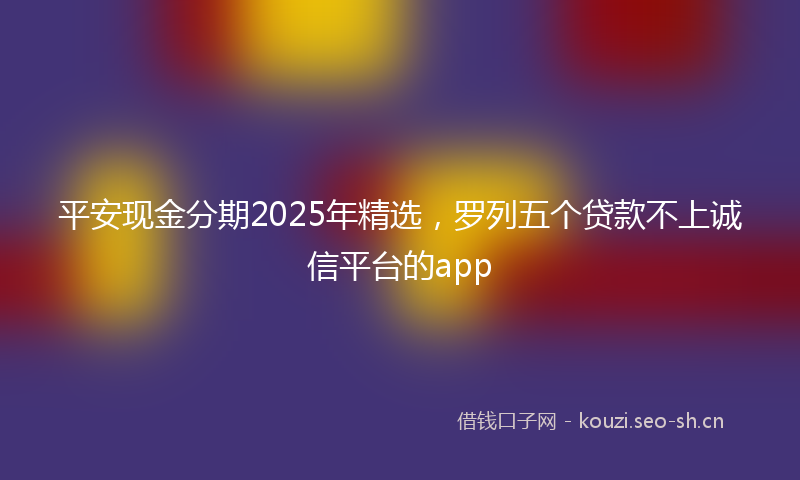 平安现金分期2025年精选，罗列五个贷款不上诚信平台的app