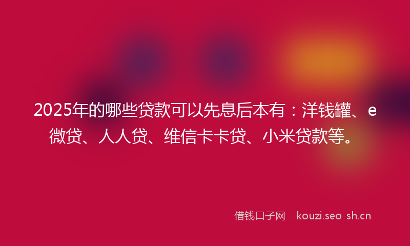 2025年的哪些贷款可以先息后本有：洋钱罐、e微贷、人人贷、维信卡卡贷、小米贷款等。