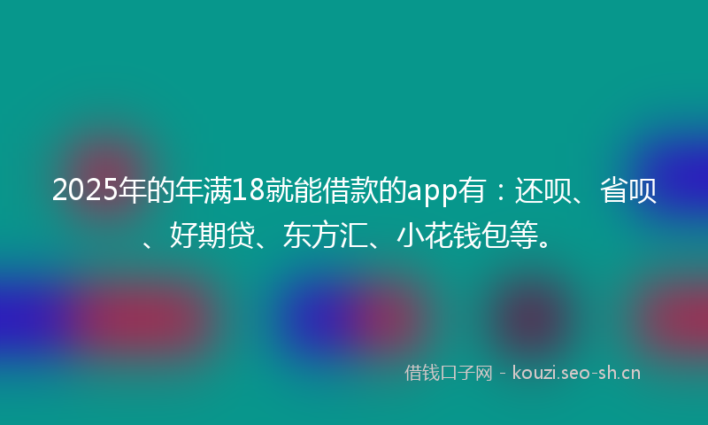2025年的年满18就能借款的app有：还呗、省呗、好期贷、东方汇、小花钱包等。