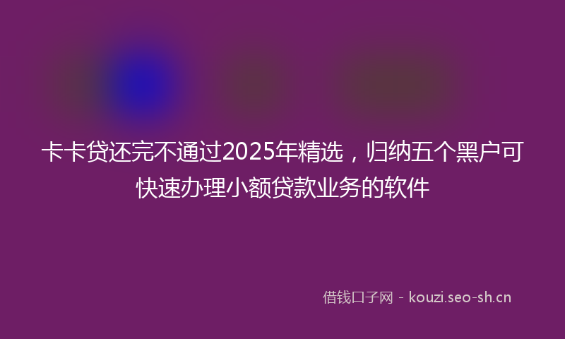卡卡贷还完不通过2025年精选，归纳五个黑户可快速办理小额贷款业务的软件