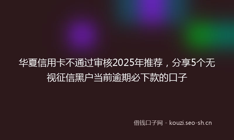 华夏信用卡不通过审核2025年推荐，分享5个无视征信黑户当前逾期必下款的口子
