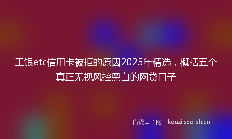 工银etc信用卡被拒的原因2025年精选，概括五个真正无视风控黑白的网贷口子