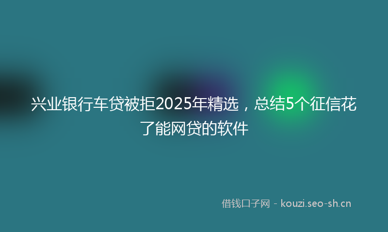 兴业银行车贷被拒2025年精选,总结5个征信花了能网贷的软件