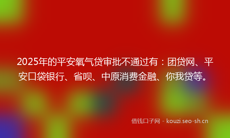 2025年的平安氧气贷审批不通过有：团贷网、平安口袋银行、省呗、中原消费金融、你我贷等。