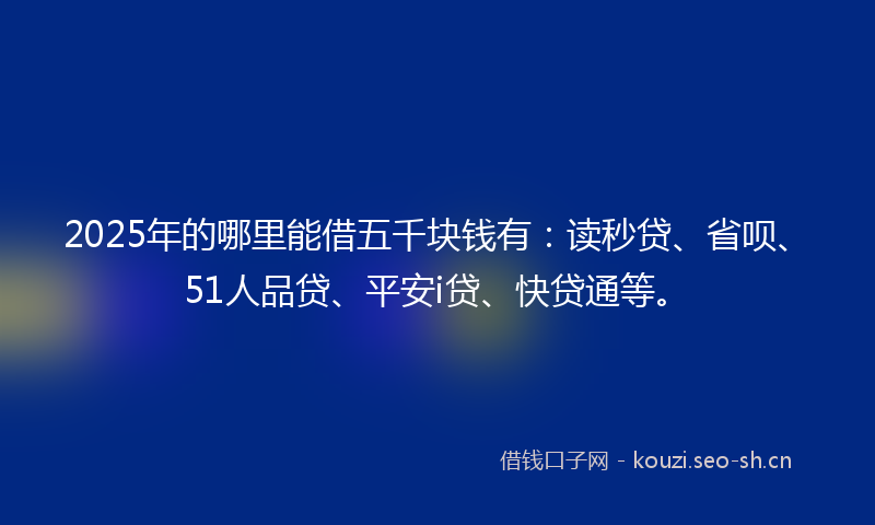 2025年的哪里能借五千块钱有：读秒贷、省呗、51人品贷、平安i贷、快贷通等。