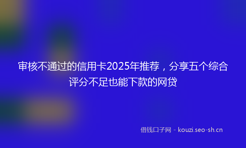 审核不通过的信用卡2025年推荐，分享五个综合评分不足也能下款的网贷
