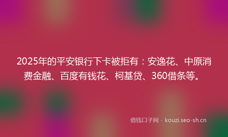 2025年的平安银行下卡被拒有：安逸花、中原消费金融、百度有钱花、柯基贷、360借条等。
