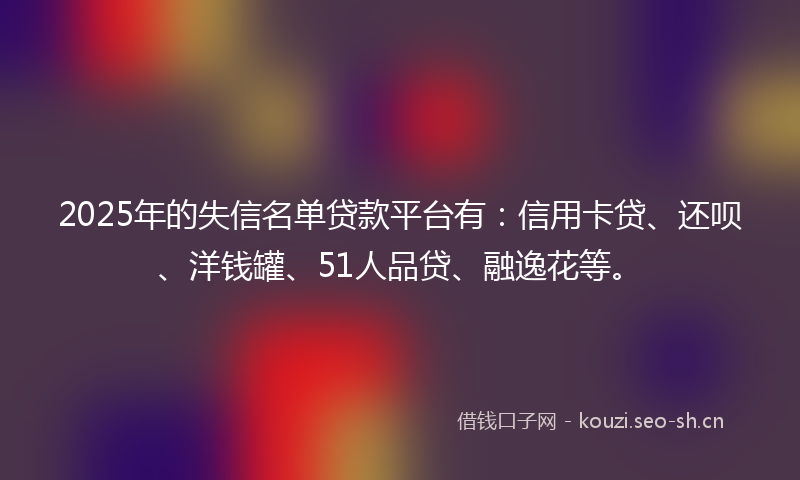 2025年的失信名单贷款平台有：信用卡贷、还呗、洋钱罐、51人品贷、融逸花等。