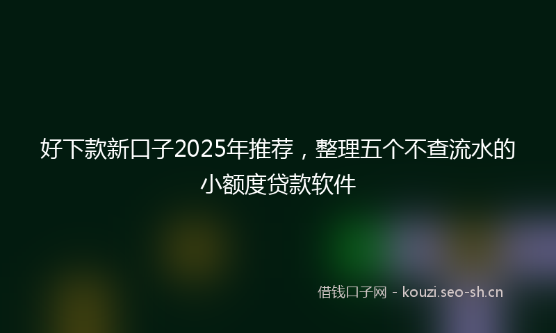 好下款新口子2025年推荐，整理五个不查流水的小额度贷款软件