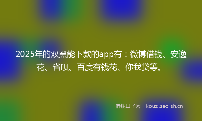 2025年的双黑能下款的app有：微博借钱、安逸花、省呗、百度有钱花、你我贷等。