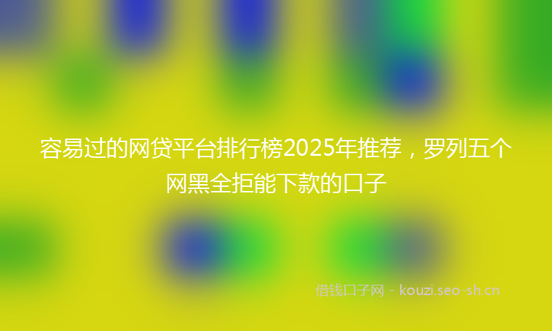 容易过的网贷平台排行榜2025年推荐，罗列五个网黑全拒能下款的口子