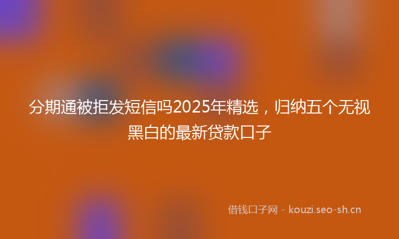 分期通被拒发短信吗2025年精选，归纳五个无视黑白的最新贷款口子