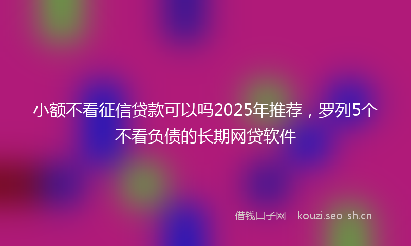 小额不看征信贷款可以吗2025年推荐，罗列5个不看负债的长期网贷软件