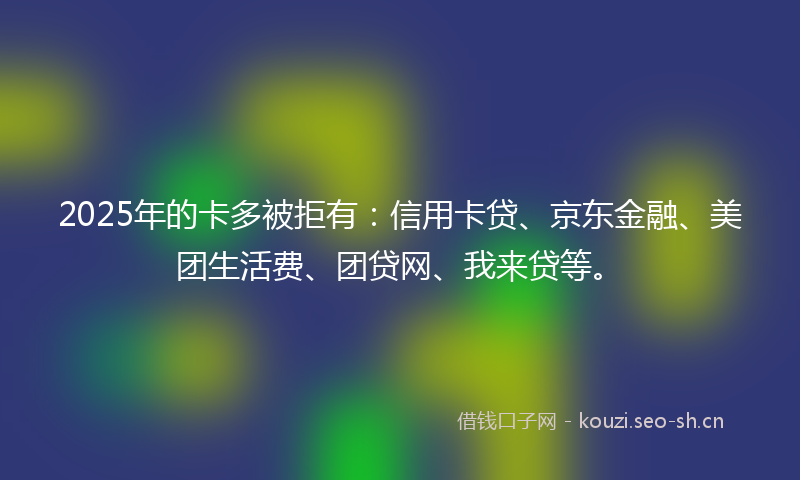 2025年的卡多被拒有：信用卡贷、京东金融、美团生活费、团贷网、我来贷等。