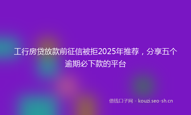 工行房贷放款前征信被拒2025年推荐，分享五个逾期必下款的平台