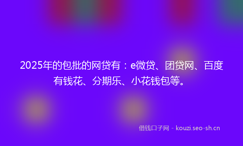 2025年的包批的网贷有：e微贷、团贷网、百度有钱花、分期乐、小花钱包等。