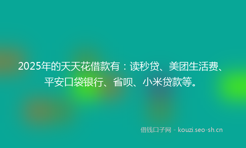 2025年的天天花借款有：读秒贷、美团生活费、平安口袋银行、省呗、小米贷款等。